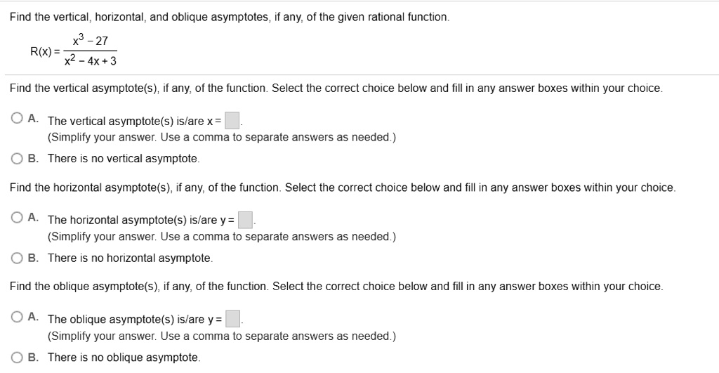 Find the vertical, horizontal, and oblique asymptotes, if any, of the given rational function.R(x) = fracx^3 - 27x^2 - 4x + 3Find the vertical asymptote(s), if any, of the function. Select the correct choice below and fill in any answer boxes within your choice.A. The vertical asymptote(s) is/are x = (Simplify your answer. Use a comma to separate answers as needed.)B. There is no vertical asymptote.Find the horizontal asymptote(s), if any, of the function. Select the correct choice below and fill in any answer boxes within your choice.A. The horizontal asymptote(s) is/are y = (Simplify your answer. Use a comma to separate answers as needed.)B. There is no horizontal asymptote.Find the oblique asymptote(s), if any, of the function. Select the correct choice below and fill in any answer boxes within your choice.A. The oblique asymptote(s) is/are y = (Simplify your answer. Use a comma to separate answers as needed.)B. There is no oblique asymptote.