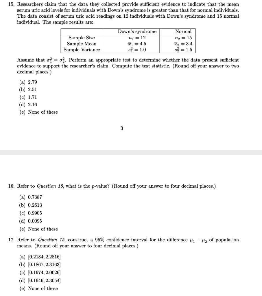 15. Researchers claim that the data they collected provide sufficient evidence to indicate that the mean serum uric acid levels for individuals with Down’s syndrome is greater than that for normal individuals. The data consist of serum uric acid readings on 12 individuals with Down’s syndrome and 15 normal individual. The sample results are:

| | Down’s syndrome | Normal |
| :— | :— | :— |
| Sample Size | n1 = 12 | n2 = 15 |
| Sample Mean | x?1 = 4.5 | x?2 = 3.4 |
| Sample Variance | s1² = 1.0 | s2² = 1.5 |

Assume that ?1² = ?2². Perform an appropriate test to determine whether the data present sufficient evidence to support the researcher’s claim. Compute the test statistic. (Round off your answer to two decimal places.)
(a) 2.79
(b) 2.51
(c) 1.71
(d) 2.16
(e) None of these

16. Refer to Question 15, what is the p-value? (Round off your answer to four decimal places.)
(a) 0.7387
(b) 0.2613
(c) 0.9905
(d) 0.0095
(e) None of these

17. Refer to Question 15, construct a 95% confidence interval for the difference ?1 – ?2 of population means. (Round off your answer to four decimal places.)
(a) [0.2184, 2.2816]
(b) [0.1867, 2.3163]
(c) [0.1974, 2.0026]
(d) [0.1946, 2.3054]
(e) None of these