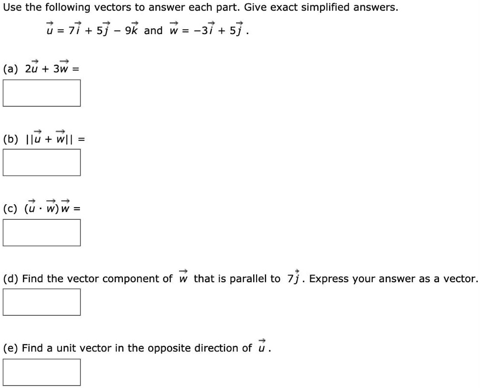 Use the following vectors to answer each part. Give exact simplified answers.
vecu = 7veci + 5vecj - 9veck and vecw = -3veci + 5vecj.
(a) 2vecu + 3vecw =
(b) ||vecu + vecw|| =
(c) (vecu cdot vecw)vecw =
(d) Find the vector component of vecw that is parallel to 7vecj. Express your answer as a vector.
(e) Find a unit vector in the opposite direction of vecu.