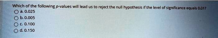 Which of the following p-values will lead us to reject the null hypothesis if the level of significance equals 0.01?
a. 0.025
b. 0.005
c. 0.100
d. 0.150