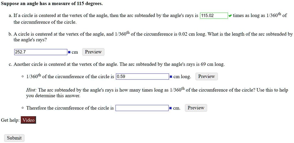 Suppose an angle has a measure of 115 degrees.
a. If a circle is centered at the vertex of the angle, then the arc subtended by the angle's rays is 115.02 times as long as 1/360th of the circumference of the circle.
b. A circle is centered at the vertex of the angle, and 1/360th of the circumference is 0.02 cm long. What is the length of the arc subtended by the angle's rays?
252.7 cm
c. Another circle is centered at the vertex of the angle. The arc subtended by the angle's rays is 69 cm long.
* 1/360th of the circumference of the circle is 0.59 cm long.
Hint: The arc subtended by the angle's rays is how many times long as 1/360th of the circumference of the circle? Use this to help you determine this answer.
* Therefore the circumference of the circle is cm.
Get help: Video
Submit