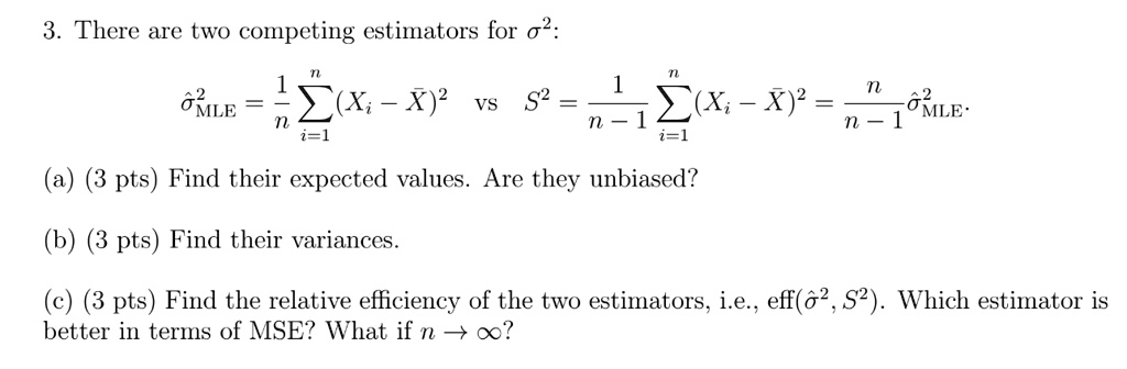 3. There are two competing estimators for ?²:

??²MLE = 1/n ?i=1^n (Xi - X?)² vs S² = 1/(n-1) ?i=1^n (Xi - X?)² = n/(n-1) ??²MLE.

(a) (3 pts) Find their expected values. Are they unbiased?

(b) (3 pts) Find their variances.

(c) (3 pts) Find the relative efficiency of the two estimators, i.e., eff(??², S²). Which estimator is better in terms of MSE? What if n ? ??