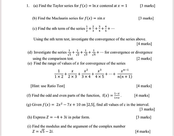 1. (a) Find the Taylor series for f(x) = ln x centered at x = 1 [3 marks]
(b) Find the Maclaurin series for f(x) = sin x [3 marks]
(c) Find the nth term of the series 1/2 + 2/3 + 3/4 + 4/5 + ...
Using the nth term test, investigate the convergence of the series above. [4 marks]
(d) Investigate the series 1/?1 + 1/?2 + 1/?3 + 1/?4 + ... for convergence or divergence using the comparison test. [2 marks]
(e) Find the range of values of x for convergence of the series
1/(1 x 2) + x/(2 x 3) + x^2/(3 x 4) + x^3/(4 x 5) + ... + x^(n-1)/(n(n+1))
[Hint: use Ratio Test] [4 marks]
(f) Find the odd and even parts of the function, f(x) = (1-x)/(1+x). [4 marks]
(g) Given f(x) = 2x^2 - 7x + 10 on ]2,5[, find all values of c in the interval. [3 marks]
(h) Express Z = -4 + 3i in polar form. [3 marks]
(i) Find the modulus and the argument of the complex number Z = ?5 - 2i. [4 marks]