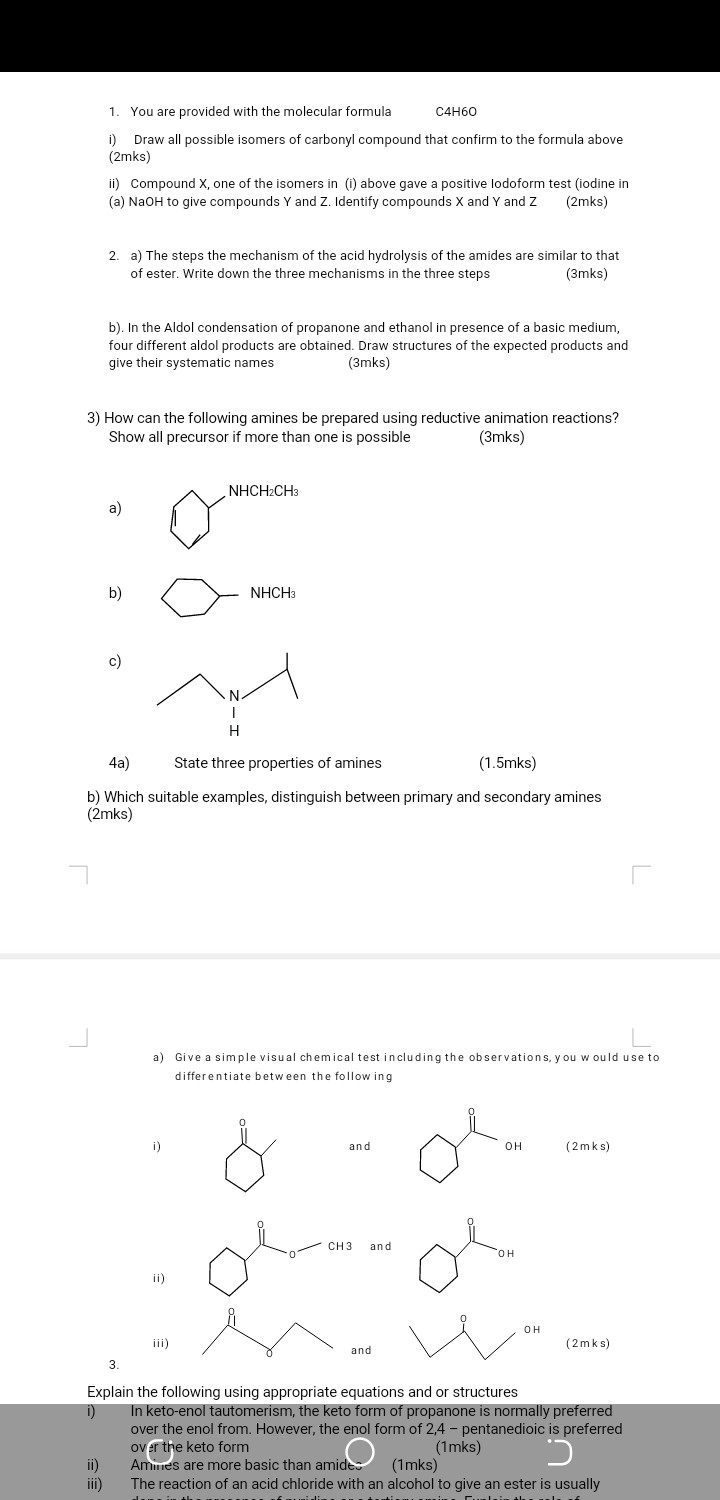 1. You are provided with the molecular formula C 4 H 6 O
i) Draw all possible isomers of carbonyl compound that confirm to the formula above (2mks)
ii) Compound X, one of the isomers in (i) above gave a positive lodoform test (iodine in
(a) NaOH to give compounds Y and Z. Identify compounds X and Y and Z (2mks)
2. a) The steps the mechanism of the acid hydrolysis of the amides are similar to that of ester. Write down the three mechanisms in the three steps
(3mks)
b). In the Aldol condensation of propanone and ethanol in presence of a basic medium, four different aldol products are obtained. Draw structures of the expected products and give their systematic names (3mks)
3) How can the following amines be prepared using reductive animation reactions?
Show all precursor if more than one is possible
(3mks)
a)
b)
c)
4a) State three properties of amines
(1.5mks)
b) Which suitable examples, distinguish between primary and secondary amines (2mks)
a) Give a simple visual chemical test including the observations, you w ould use to differentiate between the follow ing
i)
and
(2 mks)
ii)
and
iii) (2 mks)
3.

Explain the following using appropriate equations and or structures
i) In keto-enol tautomerism, the keto form of propanone is normally preferred over the enol from. However, the enol form of 2,4 - pentanedioic is preferred over the keto form (1mks)
ii) Amines are more basic than amide: (1 mks)
iii) The reaction of an acid chloride with an alcohol to give an ester is usually
