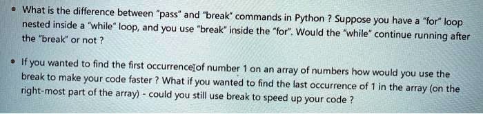 • What is the difference between "pass" and "break" commands in Python? Suppose you have a "for" loop
nested inside a "while" loop, and you use "break" inside the "for". Would the "while" continue running after
the "break" or not?
• If you wanted to find the first occurrence of number 1 on an array of numbers how would you use the
break to make your code faster? What if you wanted to find the last occurrence of 1 in the array (on the
right-most part of the array) - could you still use break to speed up your code?