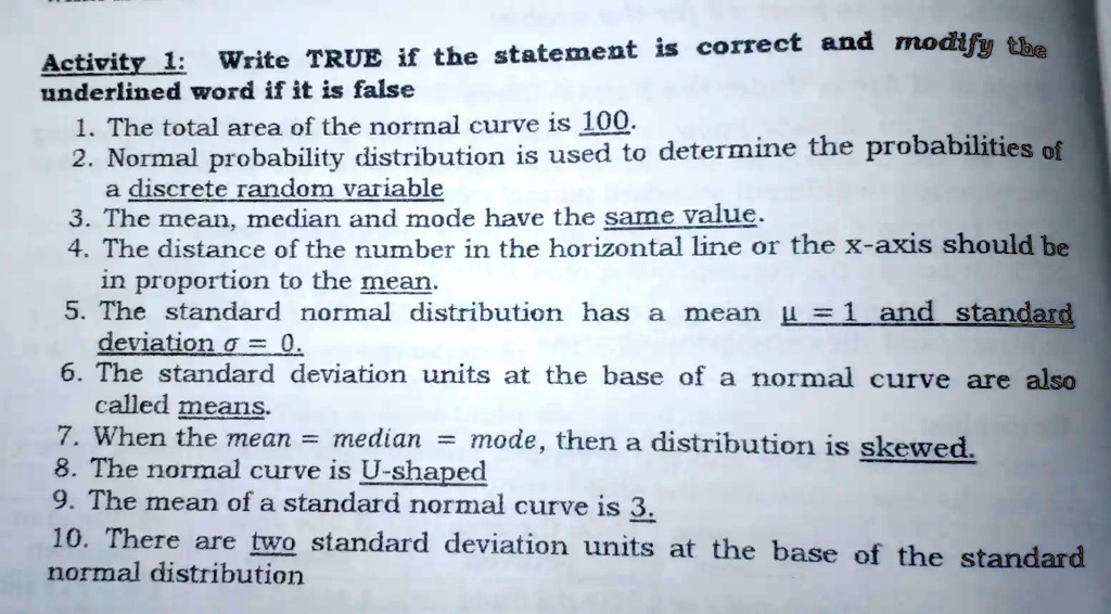 TRUE if the statement is correct and modify Write the Activity 1 underlined word if it is false 1. The total area of the normal curve is 100: 2 Normal probability distribution is used to determine the probabilities of discrete random variable 3. The mean, median and mode have the same value: 4. The distance of the number on the horizontal line or the X-axis should be in proportion to the mean 5. The standard normal distribution has mean Î¼ and standard deviation Ïƒ = 0; 6. The standard deviation units at the base of the normal curve are also called means. When the mean median mode, then a distribution is skewed 8. The normal curve is U-shaped 9. The mean of a standard normal curve is 0. 10. There are two standard deviation units at the base of the standard normal distribution.