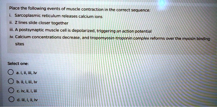 Place the following events of muscle contraction in the correct sequence:
i. Sarcoplasmic reticulum releases calcium ions
ii. Z lines slide closer together
iii. A postsynaptic muscle cell is depolarized, triggering an action potential
iv. Calcium concentrations decrease, and tropomyosin-troponin complex reforms over the myosin binding sites
Select one:
a. i, ii, iii, iv
b. ii, i, iii, iv
c. iv, ii, i, iii
d. iii, i, ii, iv