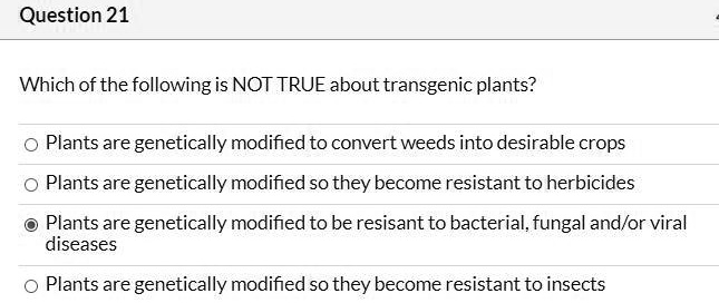 Which of the following is NOT TRUE about transgenic plants?
Plants are genetically modified to convert weeds into desirable crops
Plants are genetically modified so they become resistant to herbicides
Plants are genetically modified to be resisant to bacterial, fungal and/or viral diseases
Plants are genetically modified so they become resistant to insects