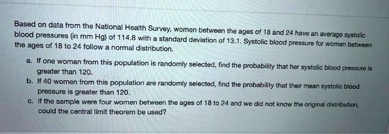 Based on data from the National Health Survey, women between the ages of 18 and 24 have an average systolic blood pressures (in mm Hg) of 114.8 with a standard deviation of 13.1. Systolic blood pressure for women between the ages of 18 to 24 follow a normal distribution.

a. If one woman from this population is randomly selected, find the probability that her systolic blood pressure is greater than 120.
b. If 40 women from this population are randomly selected, find the probability that their mean systolic blood pressure is greater than 120.
c. If the sample were four women between the ages of 18 to 24 and we did not know the original distribution, could the central limit theorem be used?
