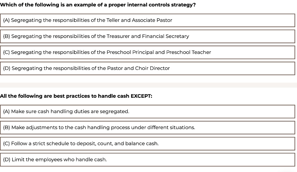 Which of the following is an example of a proper internal controls strategy?
(A) Segregating the responsibilities of the Teller and Associate Pastor
(B) Segregating the responsibilities of the Treasurer and Financial Secretary
(C) Segregating the responsibilities of the Preschool Principal and Preschool Teacher
(D) Segregating the responsibilities of the Pastor and Choir Director
All the following are best practices to handle cash EXCEPT:
(A) Make sure cash handling duties are segregated.
(B) Make adjustments to the cash handling process under different situations.
(C) Follow a strict schedule to deposit, count, and balance cash.
(D) Limit the employees who handle cash.