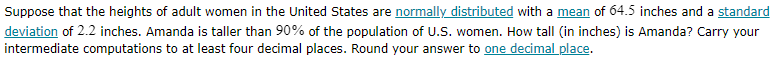 Suppose that the heights of adult women in the United States are normally distributed with a mean of 64.5 inches and a standard deviation of 2.2 inches. Amanda is taller than 90 % of the population of U.S. women. How tall (in inches) is Amanda? Carry your intermediate computations to at least four decimal places. Round your answer to one decimal place.