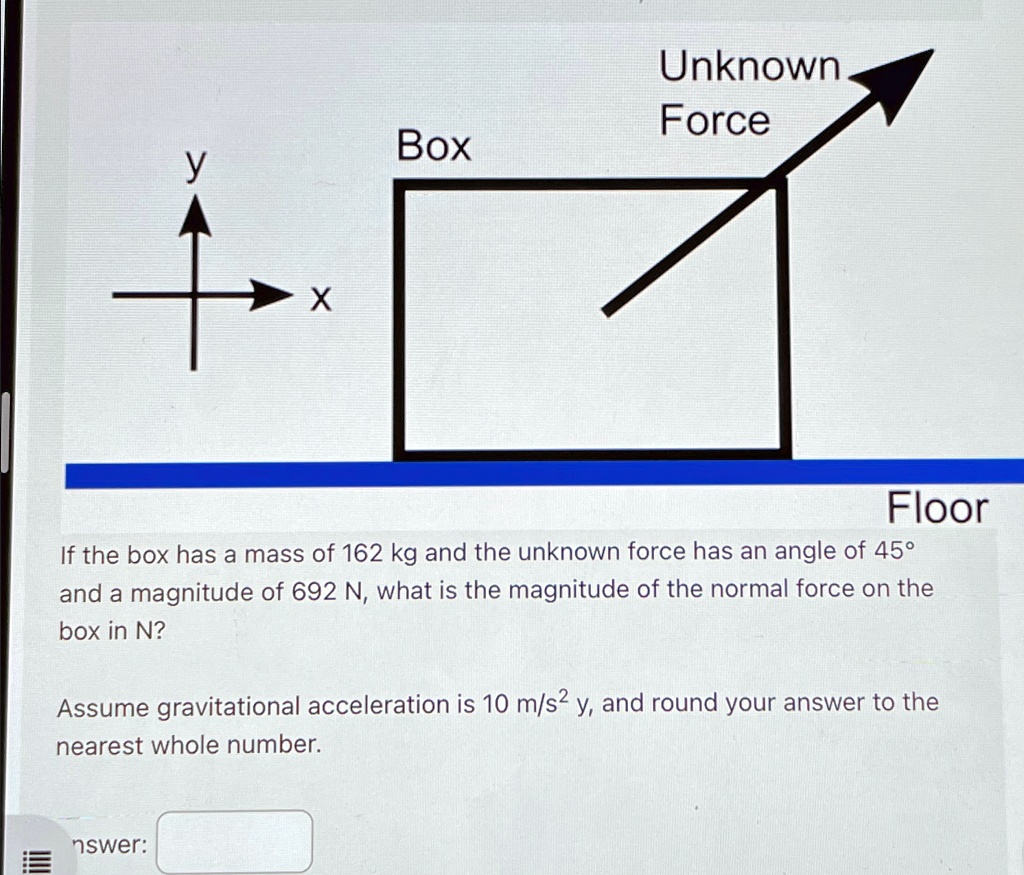 Box
y
x
Unknown
Force
Floor
If the box has a mass of 162 kg and the unknown force has an angle of 45°
and a magnitude of 692 N, what is the magnitude of the normal force on the
box in N?
Assume gravitational acceleration is 10 m/s² y, and round your answer to the
nearest whole number.
nswer: