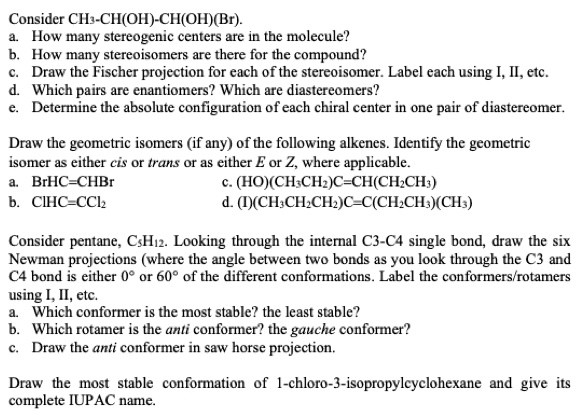 Consider CH3-CH(OH)-CH(OH)(Br).
a. How many stereogenic centers are in the molecule?
b. How many stereoisomers are there for the compound?
c. Draw the Fischer projection for each of the stereoisomer. Label each using I, II, etc.
d. Which pairs are enantiomers? Which are diastereomers?
e. Determine the absolute configuration of each chiral center in one pair of diastereomer.

Draw the geometric isomers (if any) of the following alkenes. Identify the geometric isomer as either cis or trans or as either E or Z, where applicable.
a. BrHC=CHBr
c. (HO)(CH3CH2)C=CH(CH2CH3)
b. ClHC=CCl2
d. (I)(CH3CH2CH2)C=C(CH2CH3)(CH3)

Consider pentane, C5H12. Looking through the internal C3-C4 single bond, draw the six Newman projections (where the angle between two bonds as you look through the C3 and C4 bond is either 0° or 60° of the different conformations. Label the conformers/rotamers using I, II, etc.
a. Which conformer is the most stable? the least stable?
b. Which rotamer is the anti conformer? the gauche conformer?
c. Draw the anti conformer in saw horse projection.

Draw the most stable conformation of 1-chloro-3-isopropylcyclohexane and give its complete IUPAC name.