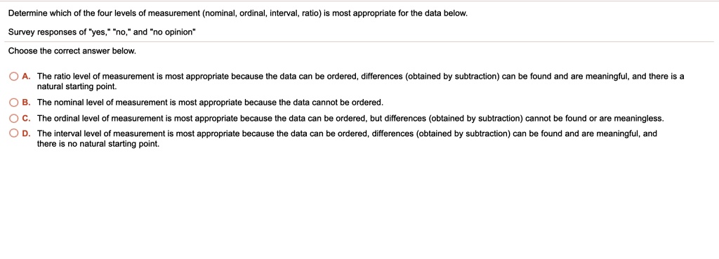 Determine which of the four levels of measurement (nominal, ordinal, interval, ratio) is most appropriate for the data below.
Survey responses of ""yes,"" ""no,"" and ""no opinion"
