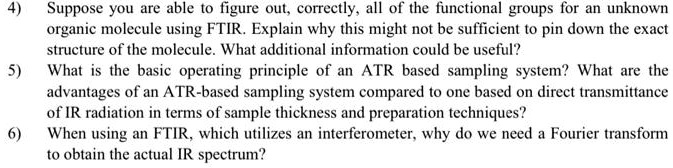 4) Suppose you are able to figure out, correctly, all of the functional groups for an unknown organic molecule using FTIR. Explain why this might not be sufficient to pin down the exact structure of the molecule. What additional information could be useful? 5) What is the basic operating principle of an ATR based sampling system? What are the advantages of an ATR-based sampling system compared to one based on direct transmittance of IR radiation in terms of sample thickness and preparation techniques? 6) When using an FTIR, which utilizes an interferometer, why do we need a Fourier transform to obtain the actual IR spectrum?
