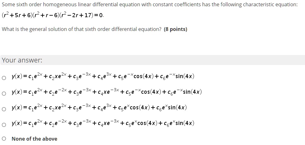 Some sixth order homogeneous linear differential equation with constant coefficients has the following characteristic equation:
(r^2 + 5r + 6)(r^2 + r - 6)(r^2 - 2r + 17) = 0.
What is the general solution of that sixth order differential equation? (8 points)
Your answer:
y(x) = c1e^2x + c2xe^2x + c3e^-3x + c4e^3x + c5e^-xcos(4x) + c6e^-xsin(4x)
y(x) = c1e^2x + c2e^-2x + c3e^-3x + c4xe^-3x + c5e^-xcos(4x) + c6e^-xsin(4x)
y(x) = c1e^2x + c2xe^2x + c3e^-3x + c4e^3x + c5e^xcos(4x) + c6e^xsin(4x)
y(x) = c1e^2x + c2e^-2x + c3e^-3x + c4xe^-3x + c5e^xcos(4x) + c6e^xsin(4x)
None of the above