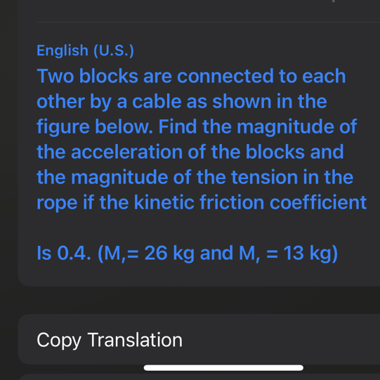 English (U.S.)
Two blocks are connected to each other by a cable as shown in the figure below. Find the magnitude of the acceleration of the blocks and the magnitude of the tension in the rope if the kinetic friction coefficient
Is 0.4. (M1=26  kg. and .M1=13  kg)
Copy Translation
