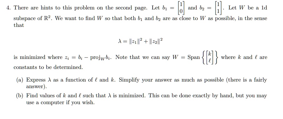 4. There are hints to this problem on the second page. Let b1 = 
    < b m a t r i x > and b2 = 
    < b m a t r i x >. Let W be a 1d subspace of ℝ^2. We want to find W so that both b1 and b2 are as close to W as possible, in the sense that 

λ = ||z1||^2 + ||z2||^2 

is minimized where zi = bi - projW bi. Note that we can say W = Span{
    < b m a t r i x >
} where k and l are constants to be determined.

(a) Express λ as a function of l and k. Simplify your answer as much as possible (there is a fairly answer).
(b) Find values of k and l such that λ is minimized. This can be done exactly by hand, but you may use a computer if you wish.