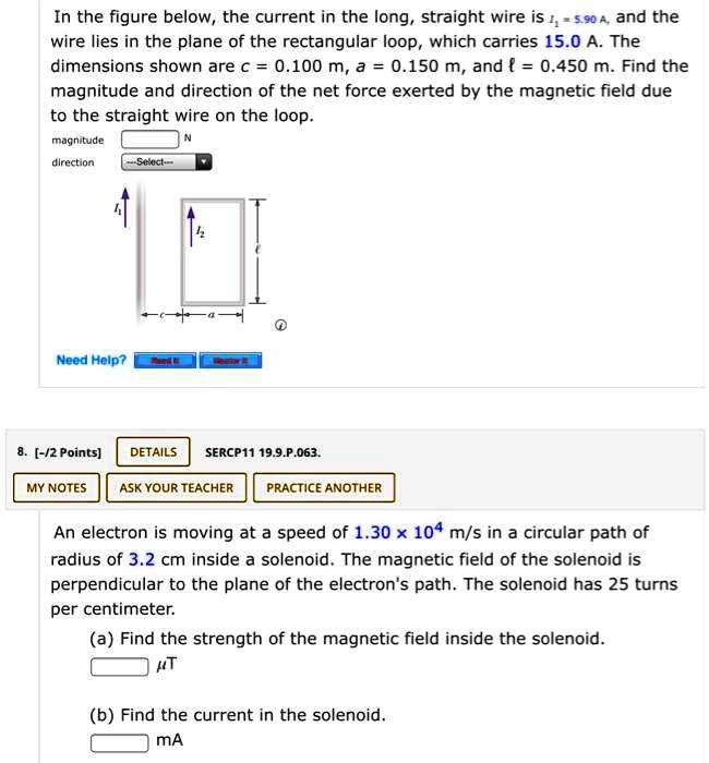 In the figure below, the current in the long, straight wire is I? = 5.90 A, and the wire lies in the plane of the rectangular loop, which carries 15.0 A. The dimensions shown are c = 0.100 m, a = 0.150 m, and ? = 0.450 m. Find the magnitude and direction of the net force exerted by the magnetic field due to the straight wire on the loop.
magnitude N
direction –Select–
An electron is moving at a speed of 1.30 × 10? m/s in a circular path of radius of 3.2 cm inside a solenoid. The magnetic field of the solenoid is perpendicular to the plane of the electron's path. The solenoid has 25 turns per centimeter.
(a) Find the strength of the magnetic field inside the solenoid.
?T
(b) Find the current in the solenoid.
mA