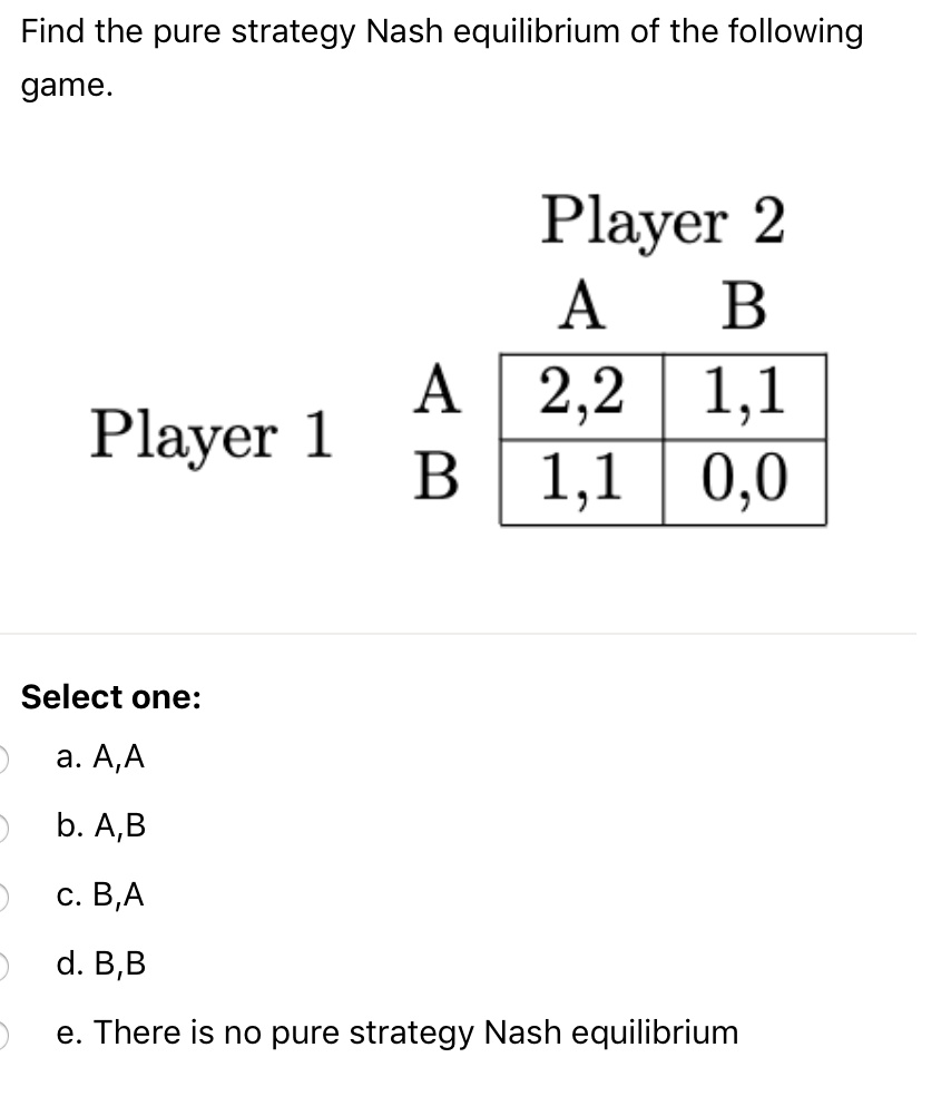 Find the pure strategy Nash equilibrium of the following
game.
Player 2
A B
Player 1
A 2,2 1,1
B 1,1 0,0
Select one:
a. A,A
b. A,B
c. B,A
d. B,B
e. There is no pure strategy Nash equilibrium