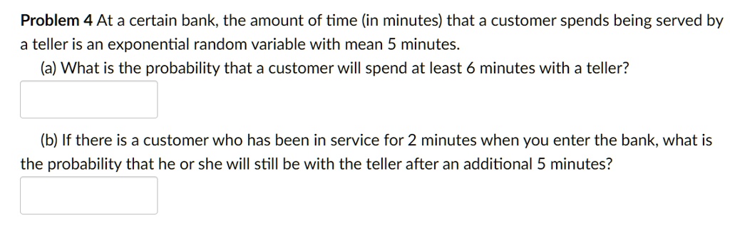 At a certain bank, the amount of time (in minutes) that a customer spends being served by
a teller is an exponential random variable with mean 5 minutes.
(a) What is the probability that a customer will spend at least 6 minutes with a teller?
(b) If there is a customer who has been in service for 2 minutes when you enter the bank, what is
the probability that he or she will still be with the teller after an additional 5 minutes?