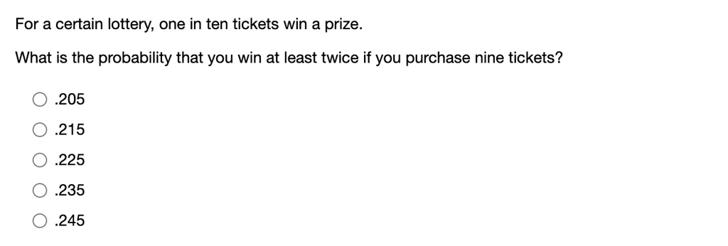 For a certain lottery, one in ten tickets win a prize.

What is the probability that you win at least twice if you purchase nine tickets?

.205
.215
.225
.235
.245