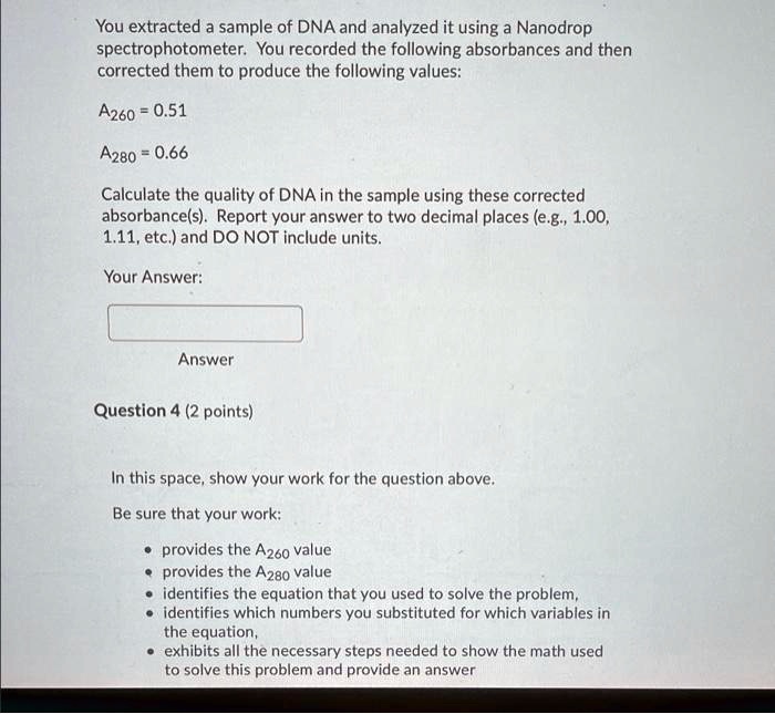 You extracted a sample of DNA and analyzed it using a Nanodrop spectrophotometer. You recorded the following absorbances and then corrected them to produce the following values:
A260 = 0.51
A280 = 0.66
Calculate the quality of DNA in the sample using these corrected absorbance(s). Report your answer to two decimal places (e.g., 1.00, 1.11, etc.) and DO NOT include units.
Your Answer:
Answer
Question 4 (2 points)
In this space, show your work for the question above.
Be sure that your work:
• provides the A260 value
• provides the A280 value
• identifies the equation that you used to solve the problem,
• identifies which numbers you substituted for which variables in the equation,
• exhibits all the necessary steps needed to show the math used to solve this problem and provide an answer