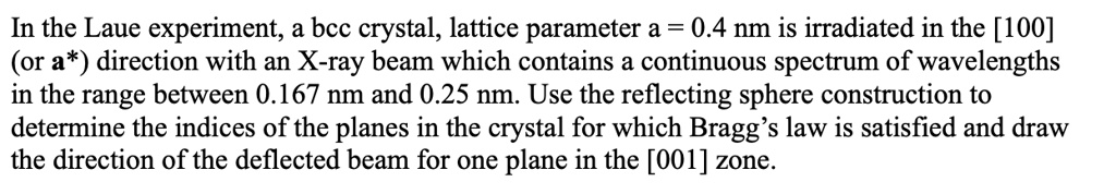 In the Laue experiment, a bcc crystal, lattice parameter a = 0.4 nm is irradiated in the [100]
(or a*) direction with an X-ray beam which contains a continuous spectrum of wavelengths
in the range between 0.167 nm and 0.25 nm. Use the reflecting sphere construction to
determine the indices of the planes in the crystal for which Bragg's law is satisfied and draw
the direction of the deflected beam for one plane in the [001] zone.