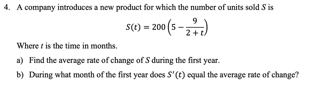 4. A company introduces a new product for which the number of units sold S is
S(t) = 200 left(5 - frac92 + tight)
Where t is the time in months.
a) Find the average rate of change of S during the first year.
b) During what month of the first year does S'(t) equal the average rate of change?