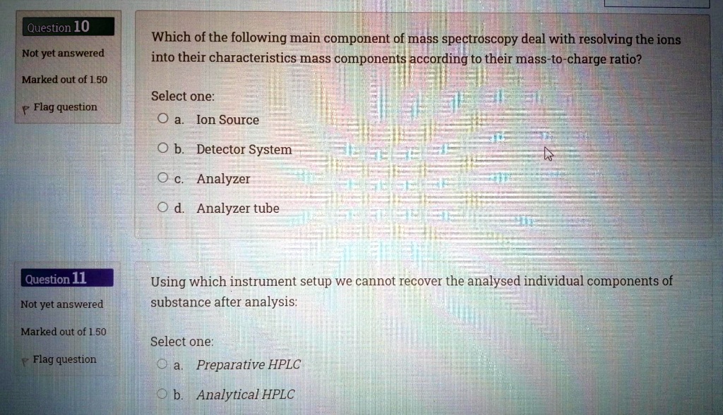 Which of the following main component of mass spectroscopy deal with resolving the ions into their characteristics mass components according to their mass-to-charge ratio?

Select one:
a. Ion Source
b. Detector System
c. Analyzer
d. Analyzer tube

Using which instrument setup we cannot recover the analysed individual components of substance after analysis:

Select one:
a. Preparative HPLC
b. Analytical HPLC