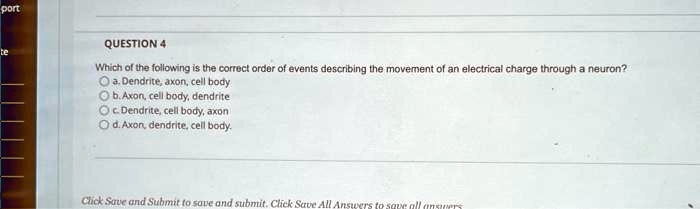 QUESTION 4
Which of the following is the correct order of events describing the movement of an electrical charge through a neuron?
a. Dendrite, axon, cell body
b. Axon, cell body, dendrite
c. Dendrite, cell body, axon
d. Axon, dendrite, cell body.