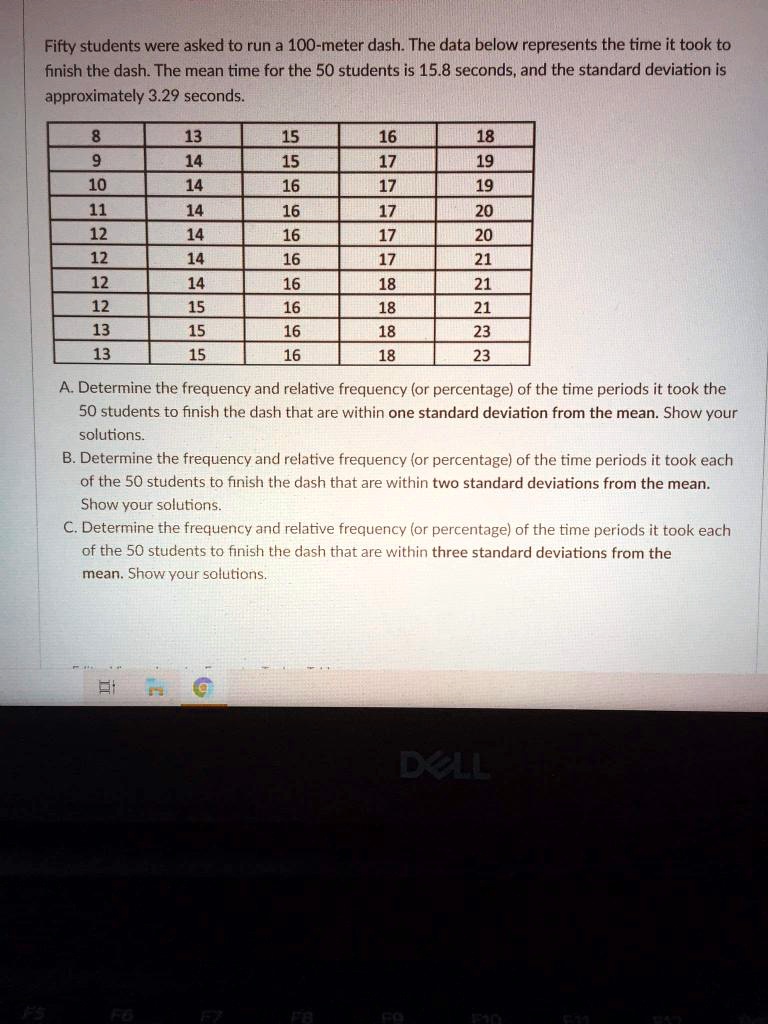 Fifty students were asked to run a 100-meter dash. The data below represents the time it took to finish the dash. The mean time for the 50 students is 15.8 seconds, and the standard deviation is approximately 3.29 seconds.

8, 13, 15, 16, 18
9, 14, 15, 17, 19
10, 14, 16, 17, 19
11, 14, 16, 17, 20
12, 14, 16, 17, 20
12, 14, 16, 17, 21
12, 14, 16, 18, 21
12, 15, 16, 18, 21
13, 15, 16, 18, 23
13, 15, 16, 18, 23

A. Determine the frequency and relative frequency (or percentage) of the time periods it took the 50 students to finish the dash that are within one standard deviation from the mean. Show your solutions.
B. Determine the frequency and relative frequency (or percentage) of the time periods it took each of the 50 students to finish the dash that are within two standard deviations from the mean. Show your solutions.
C. Determine the frequency and relative frequency (or percentage) of the time periods it took each of the 50 students to finish the dash that are within three standard deviations from the mean. Show your solutions.