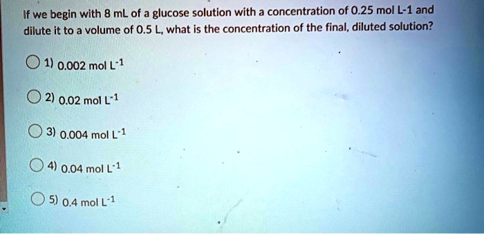 If we begin with 8 mL of a glucose solution with a concentration of 0.25 mol L^-1 and dilute it to a volume of 0.5 L, what is the concentration of the final, diluted solution?
1) 0.002 mol L^-1
2) 0.02 mol L^-1
3) 0.004 mol L^-1
4) 0.04 mol L^-1
5) 0.4 mol L^-1