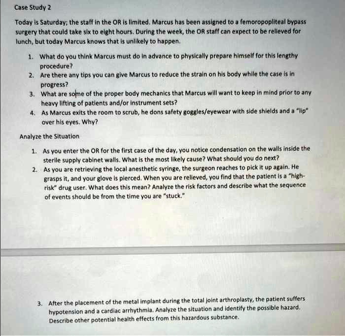 Case Study 2
Today is Saturday; the staff in the OR is limited. Marcus has been assigned to a femoropopliteal bypass surgery that could take six to eight hours. During the week, the OR staff can expect to be relieved for lunch, but today Marcus knows that is unlikely to happen.

1. What do you think Marcus must do in advance to physically prepare himself for this lengthy procedure?
2. Are there any tips you can give Marcus to reduce the strain on his body while the case is in progress?
3. What are some of the proper body mechanics that Marcus will want to keep in mind prior to any heavy lifting of patients and/or instrument sets?
4. As Marcus exits the room to scrub, he dons safety goggles/eyewear with side shields and a "lip"
over his eyes. Why?

Analyze the Situation

1. As you enter the OR for the first case of the day, you notice condensation on the walls inside the
sterile supply cabinet walls. What is the most likely cause? What should you do next?
2. As you are retrieving the local anesthetic syringe, the surgeon reaches to pick it up again. He
grasps it, and your glove is pierced. When you are relieved, you find that the patient is a "high-risk" drug user. What does this mean? Analyze the risk factors and describe what the sequence
of events should be from the time you are "stuck."

3. After the placement of the metal implant during the total joint arthroplasty, the patient suffers
hypotension and a cardiac arrhythmia. Analyze the situation and identify the possible hazard.
Describe other potential health effects from this hazardous substance.