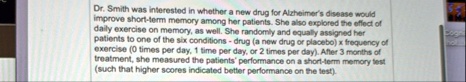dr smith was interested in whether a new drug for alzheimers disease would improve short term memory among her patients she also explored the effect of daily exercise on memory as well she r 01815