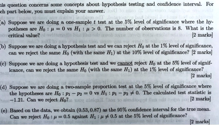 This question concerns some concepts about hypothesis testing and confidence interval. For each part below, you must explain your answer.

(a) Suppose we are doing a one-sample t test at the 5% level of significance where the hypotheses are H0 : ? = 0 vs H1 : ? > 0. The number of observations is 8. What is the critical value? [2 marks]

(b) Suppose we are doing a hypothesis test and we can reject H0 at the 1% level of significance, can we reject the same H0 (with the same H1) at the 10% level of significance? [2 marks]

(c) Suppose we are doing a hypothesis test and we cannot reject H0 at the 5% level of significance, can we reject the same H0 (with the same H1) at the 1% level of significance? [2 marks]

(d) Suppose we are doing a two-sample proportion test at the 5% level of significance where the hypotheses are H0 : p1 - p2 = 0 vs H1 : p1 - p2 ? 0. The calculated test statistic is -1.21. Can we reject H0? [2 marks]

(e) Based on the data, we obtain (0.53, 0.87) as the 95% confidence interval for the true mean. Can we reject H0 : ? = 0.5 against H1 : ? ? 0.5 at the 5% level of significance? [2 marks]