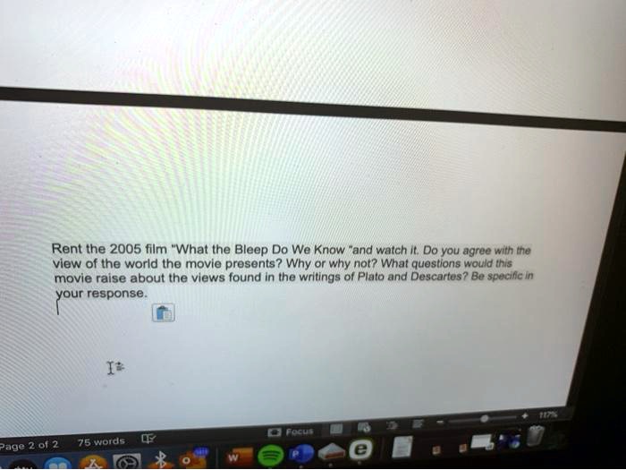 Rent the 2005 film "What the Bleep Do We Know" and watch it. Do you agree with the view of the world the movie presents? Why or why not? What questions would this movie raise about the views found in the writings of Plato and Descartes? Be specific in your response.