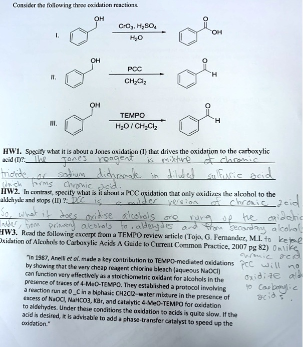 Consider the following three oxidation reactions.
I.
OH
CrO3, H2SO4
OH
H2O
OH
PCC
H
II.
CH2Cl2
OH
III.
TEMPO
H
H2O / CH2Cl2
HW1. Specify what it is about a Jones oxidation (I) that drives the oxidation to the carboxylic acid (I)?: The Jones reagent is mixture of chromic trioxide or sodium dichromate in diluted sulfuric acid which forms chromic acid.
HW2. In contrast, specify what is it about a PCC oxidation that only oxidizes the alcohol to the aldehyde and stops (II) ?: PCC is a milder version of chromic acid. So, what it does oxidise alcohols one rung up the oxidation ladder, from primary alcohols to aldehydes and from secondary alcohol to ketone
HW3. Read the following excerpt from a TEMPO review article (Tojo, G. Fernandez, M.I. Oxidation of Alcohols to Carboxylic Acids A Guide to Current Common Practice, 2007 pg 82) Unlike chromic acid PCC will no oxidize ald to carboxylic acids.
?In 1987, Anelli et al. made a key contribution to TEMPO-mediated oxidations by showing that the very cheap reagent chlorine bleach (aqueous NaOCl) can function very effectively as a stoichiometric oxidant for alcohols in the presence of traces of 4-MeO-TEMPO. They established a protocol involving a reaction run at 0 C in a biphasic CH2Cl2–water mixture in the presence of excess of NaOCl, NaHCO3, KBr, and catalytic 4-MeO-TEMPO for oxidation to aldehydes. Under these conditions the oxidation to acids is quite slow. If the acid is desired, it is advisable to add a phase-transfer catalyst to speed up the oxidation.?