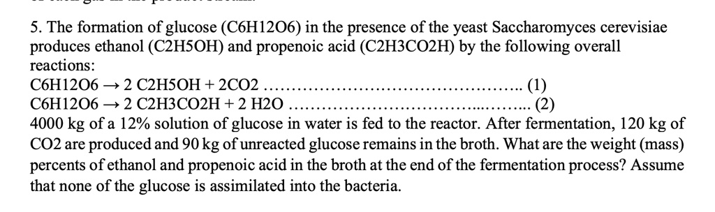 5. The formation of glucose (C6H12O6) in the presence of the yeast Saccharomyces cerevisiae
produces ethanol (C2H5OH) and propenoic acid (C2H3CO2H) by the following overall
reactions:
C6H12O6 →2 C2H5OH + 2CO2

(1)
C6H12O6 →2 C2H3CO2H + 2 H2O

(2)
4000 kg of a 12% solution of glucose in water is fed to the reactor. After fermentation, 120 kg of
CO2 are produced and 90 kg of unreacted glucose remains in the broth. What are the weight (mass)
percents of ethanol and propenoic acid in the broth at the end of the fermentation process? Assume
that none of the glucose is assimilated into the bacteria.