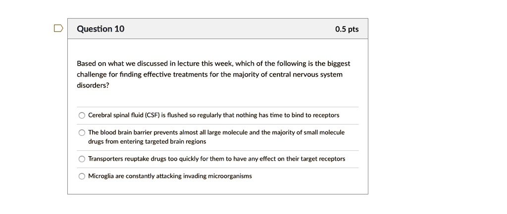 Based on what we discussed in lecture this week, which of the following is the biggest challenge for finding effective treatments for the majority of central nervous system disorders?

Cerebral spinal fluid (CSF) is flushed so regularly that nothing has time to bind to receptors
The blood brain barrier prevents almost all large molecule and the majority of small molecule drugs from entering targeted brain regions
Transporters reuptake drugs too quickly for them to have any effect on their target receptors
Microglia are constantly attacking invading microorganisms