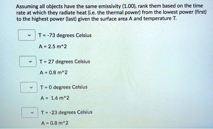 Assuming all objects have the same emissivity (1.00), rank them based on the time
rate at which they radiate heat (i.e. the thermal power) from the lowest power (first)
to the highest power (last) given the surface area A and temperature T.
T = -73 degrees Celsius
A = 2.5 m^2
T = 27 degrees Celsius
A = 0.8 m^2
T = 0 degrees Celsius
A = 1.6 m^2
T = -23 degrees Celsius
A = 0.8 m^2