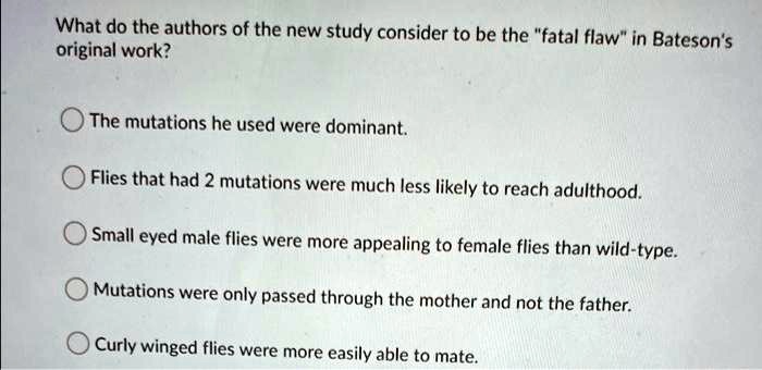 What do the authors of the new study consider to be the "fatal flaw" in Bateson's
original work?
The mutations he used were dominant.
Flies that had 2 mutations were much less likely to reach adulthood.
Small eyed male flies were more appealing to female flies than wild-type.
Mutations were only passed through the mother and not the father.
Curly winged flies were more easily able to mate.