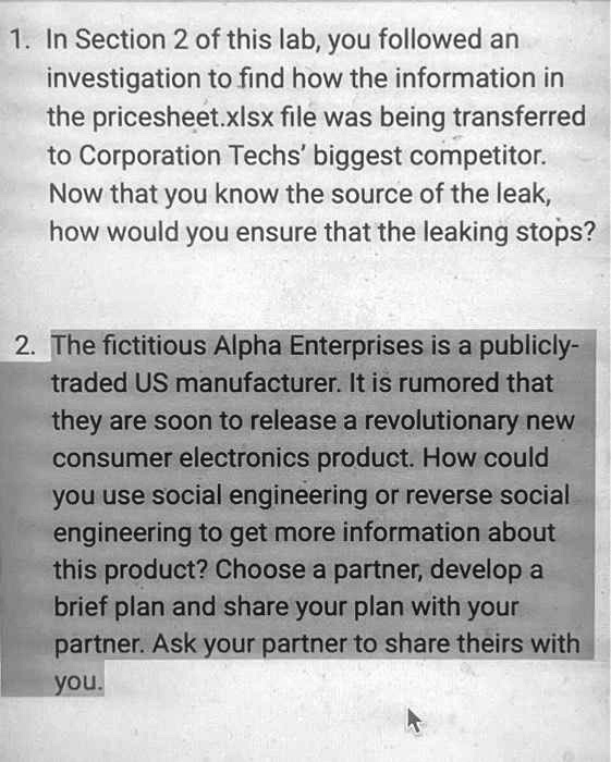 1. In Section 2 of this lab, you followed an
investigation to find how the information in
the pricesheet.xlsx file was being transferred
to Corporation Techs' biggest competitor.
Now that you know the source of the leak,
how would you ensure that the leaking stops?
2. The fictitious Alpha Enterprises is a publicly-
traded US manufacturer. It is rumored that
they are soon to release a revolutionary new
consumer electronics product. How could
you use social engineering or reverse social
engineering to get more information about
this product? Choose a partner, develop a
brief plan and share your plan with your
partner. Ask your partner to share theirs with
you.