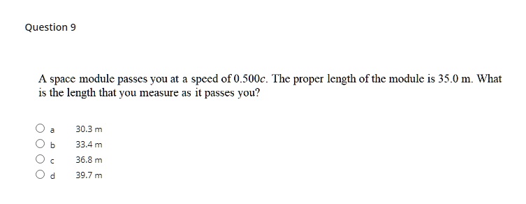 A space module passes you at a speed of 0.500c. The proper length of the module is 35.0 m. What is the length that you measure as it passes you?
a 30.3 m
b 33.4 m
c 36.8 m
d 39.7 m