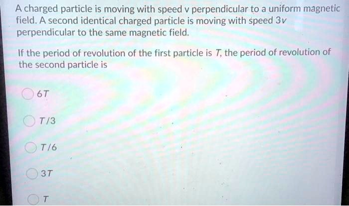 A charged particle is moving with speed v perpendicular to a uniform magnetic field. A second identical charged particle is moving with speed 3v perpendicular to the same magnetic field.

If the period of revolution of the first particle is T, the period of revolution of the second particle is

6T
T/3
T/6
3T
T