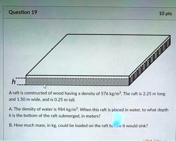 A raft is constructed of wood having a density of 576 kg/m³. The raft is 2.25 m long and 1.50 m wide, and is 0.25 m tall.

A. The density of water is 984 kg/m³. When this raft is placed in water, to what depth h is the bottom of the raft submerged, in meters?

B. How much mass, in kg, could be loaded on the raft before it would sink?