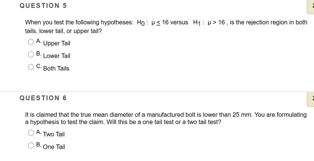 QUESTION 5

When you test the following hypotheses: H0 : ? ? 16 versus H1 : ? > 16 , is the rejection region in both tails, lower tail, or upper tail?

A. Upper Tail
B. Lower Tail
C. Both Tails

QUESTION 6

It is claimed that the true mean diameter of a manufactured bolt is lower than 25 mm. You are formulating a hypothesis to test the claim. Will this be a one tail test or a two tail test?

A. Two Tail
B. One Tail