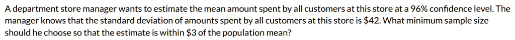 A department store manager wants to estimate the mean amount spent by all customers at this store at a 96% confidence level. The manager knows that the standard deviation of amounts spent by all customers at this store is $42. What minimum sample size should he choose so that the estimate is within $3 of the population mean?