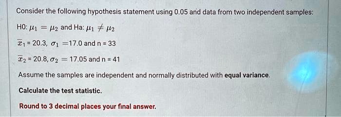 Consider the following hypothesis statement using 0.05 and data from two independent samples:
H0: μ1 = μ2 and Ha: μ1 ≠μ2
x̅1 = 20.3, σ1 = 17.0 and n = 33
x̅2 = 20.8, σ2 = 17.05 and n = 41
Assume the samples are independent and normally distributed with equal variance.
Calculate the test statistic.
Round to 3 decimal places your final answer.