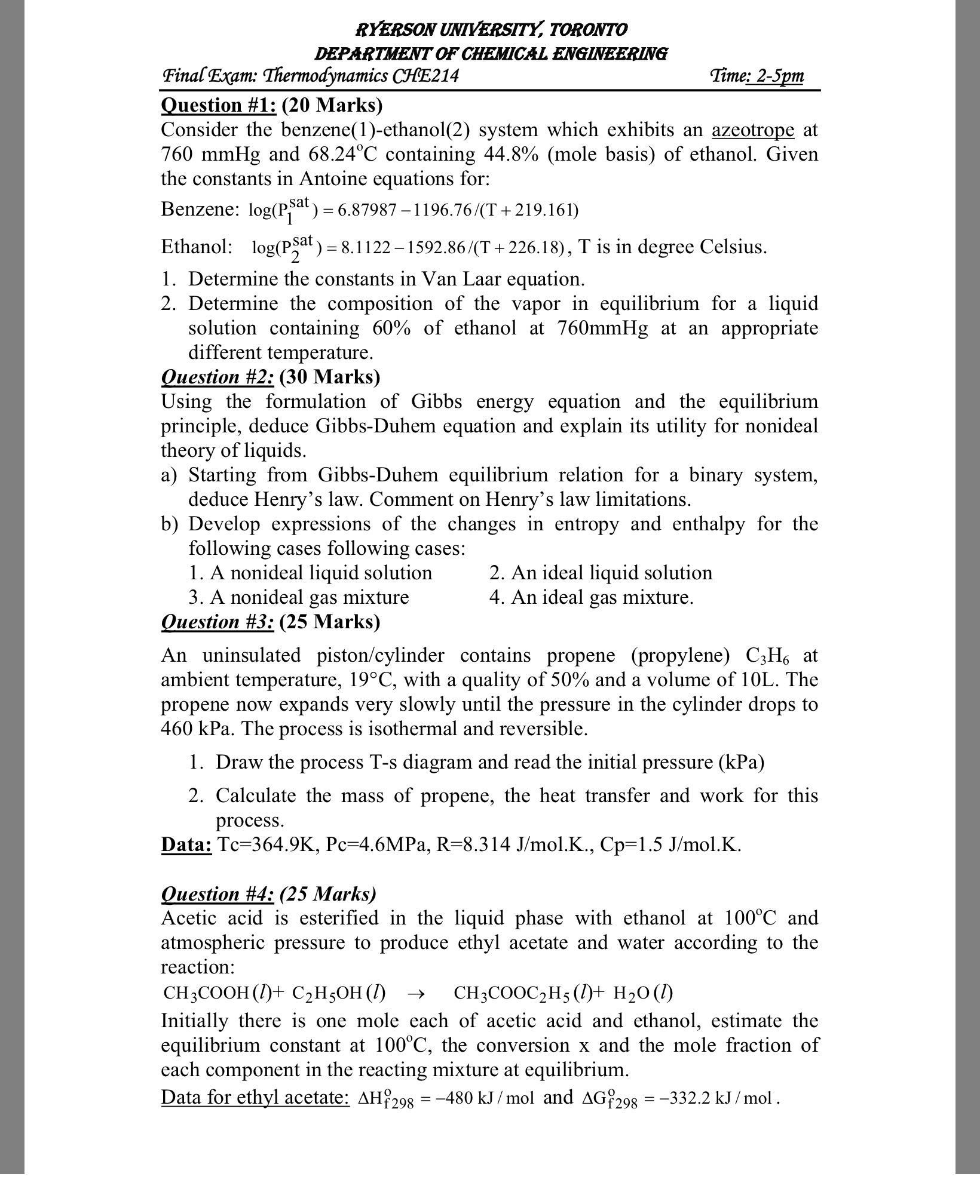 RYERSON UNIVERSITY, TORONTO
DEPARTMENT OF CHEMICAL ENGINEERING
Final Exam: Thermodynamics CHE214
Time: 2-5pm

Question #1: ( 2 0 Marks)
Consider the benzene(1)-ethanol(2) system which exhibits an azeotrope at 760 mmHg and 68.24^∘C containing 44.8% (mole basis) of ethanol. Given the constants in Antoine equations for:
Benzene: log(P1^sat )=6.87987-1196.76 /(T+219.161)
Ethanol: log(P2^sat )=8.1122-1592.86 /(T+226.18), T is in degree Celsius.
1. Determine the constants in Van Laar equation.
2. Determine the composition of the vapor in equilibrium for a liquid solution containing 60 % of ethanol at 760 mmHg at an appropriate different temperature.
Question #2: (30 Marks)
Using the formulation of Gibbs energy equation and the equilibrium principle, deduce Gibbs-Duhem equation and explain its utility for nonideal theory of liquids.
a) Starting from Gibbs-Duhem equilibrium relation for a binary system, deduce Henry's law. Comment on Henry's law limitations.
b) Develop expressions of the changes in entropy and enthalpy for the following cases following cases:
1. A nonideal liquid solution
2. An ideal liquid solution
3. A nonideal gas mixture
4. An ideal gas mixture.

Question #3: ( 2 5 Marks)
An uninsulated piston/cylinder contains propene (propylene) C3H6 at ambient temperature, 19^∘C, with a quality of 50 % and a volume of 10 L . The propene now expands very slowly until the pressure in the cylinder drops to 460 kPa . The process is isothermal and reversible.
1. Draw the process T-s diagram and read the initial pressure (kPa)
2. Calculate the mass of propene, the heat transfer and work for this process.
Data: Tc=364.9  K, Pc=4.6 MPa, R=8.314  J / mol . K ., Cp=1.5  J / mol . K.
Question #4: (25 Marks)
Acetic acid is esterified in the liquid phase with ethanol at 100^∘C and atmospheric pressure to produce ethyl acetate and water according to the reaction:

    CH3COOH(l)+C2H5OH(l)   →  CH3COOC2H5(l)+H2O(l)


Initially there is one mole each of acetic acid and ethanol, estimate the equilibrium constant at 100^∘C, the conversion x and the mole fraction of each component in the reacting mixture at equilibrium.
Data for ethyl acetate: ΔHf 298^o=-480  kJ / mol and ΔGf 298^o=-332.2  kJ / mol.